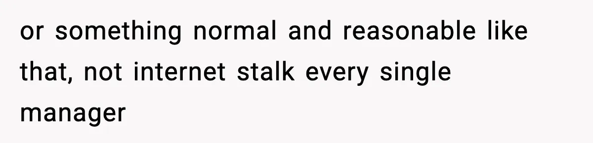 or something normal and reasonable like that, not internet stalk every single manager