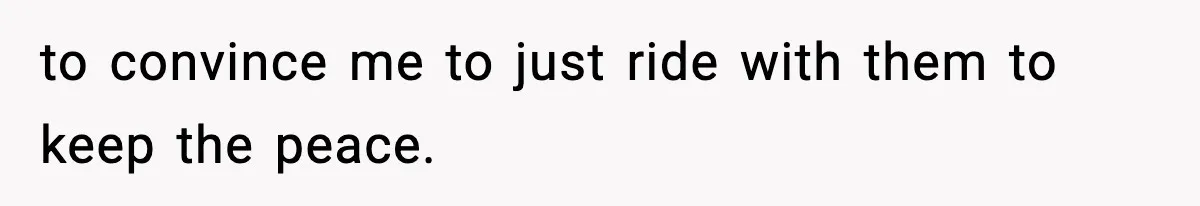to convince me to just ride with them to keep the peace.