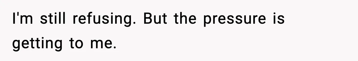 I'm still refusing. But the pressure is getting to me.