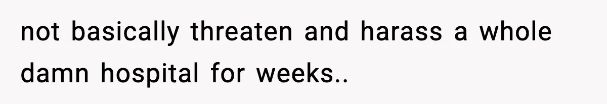 not basically threaten and harass a whole damn hospital for weeks..