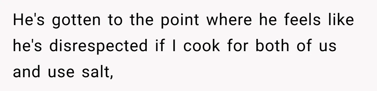 Boyfriend With High Blood Pressure Asks Girlfriend To Cut Salt From Meals, She Stands Her Ground He's gotten to the point where he feels like he's disrespected if I cook for both of us and use salt,