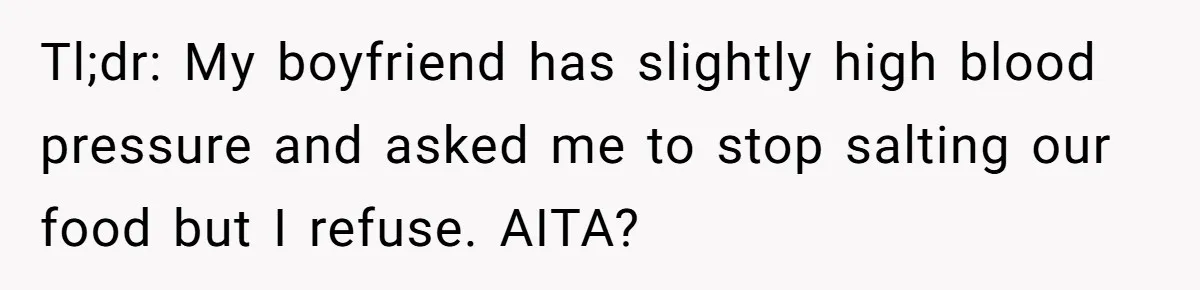 Boyfriend With High Blood Pressure Asks Girlfriend To Cut Salt From Meals, She Stands Her Ground Tl;dr: My boyfriend has slightly high blood pressure and asked me to stop salting our food but I refuse. AITA?