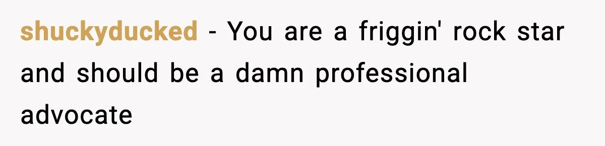 shuckyducked − You are a friggin' rock star and should be a damn professional advocate