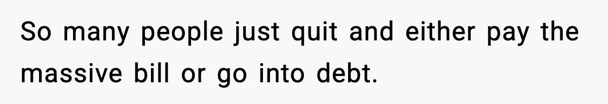 So many people just quit and either pay the massive bill or go into debt.