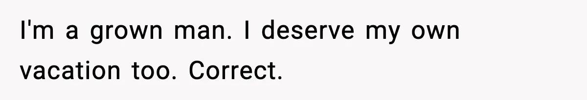 I'm a grown man. I deserve my own vacation too. Correct.