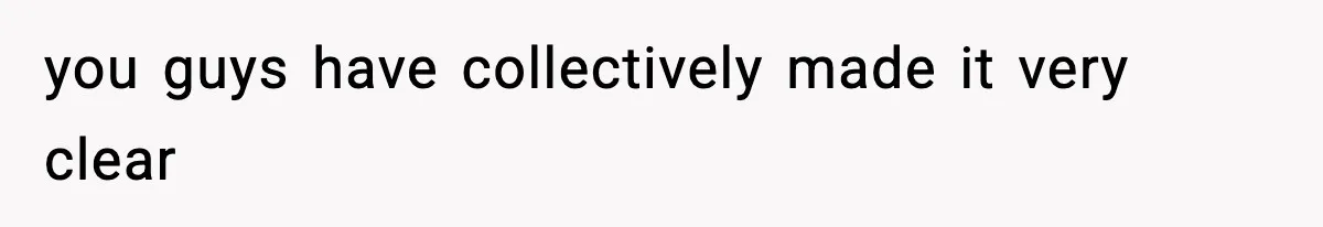 you guys have collectively made it very clear