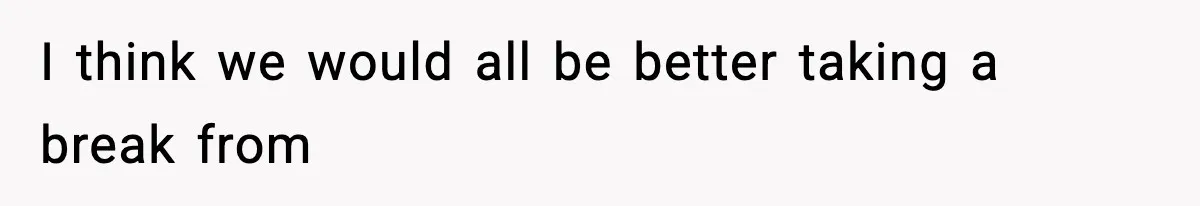 I think we would all be better taking a break from
