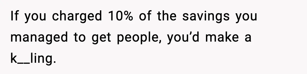 If you charged 10% of the savings you managed to get people, you’d make a k__ling.