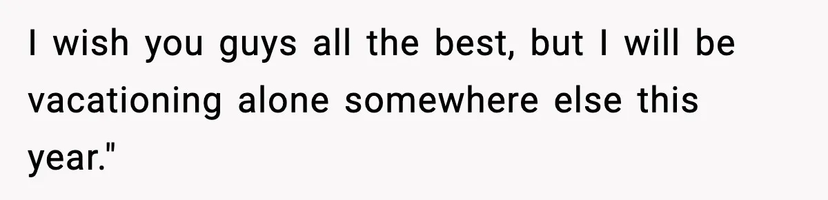 I wish you guys all the best, but I will be vacationing alone somewhere else this year."