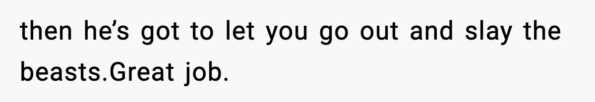 then he’s got to let you go out and slay the beasts.Great job.