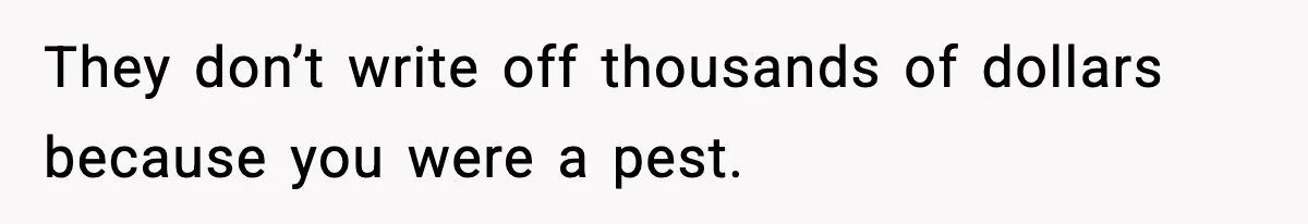 They don’t write off thousands of dollars because you were a pest.