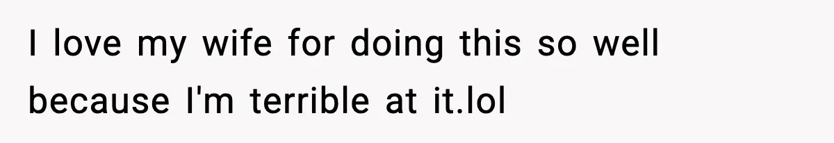 I love my wife for doing this so well because I'm terrible at it.lol