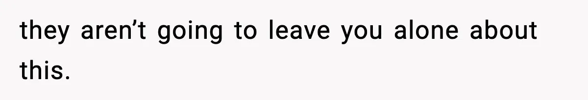 they aren’t going to leave you alone about this.