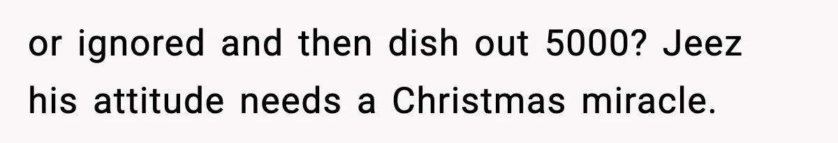 or ignored and then dish out 5000? Jeez his attitude needs a Christmas miracle.