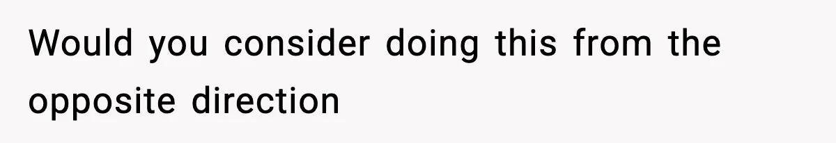 Would you consider doing this from the opposite direction