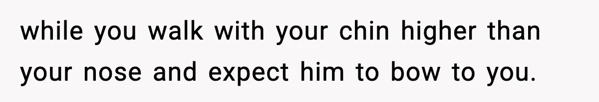 while you walk with your chin higher than your nose and expect him to bow to you.