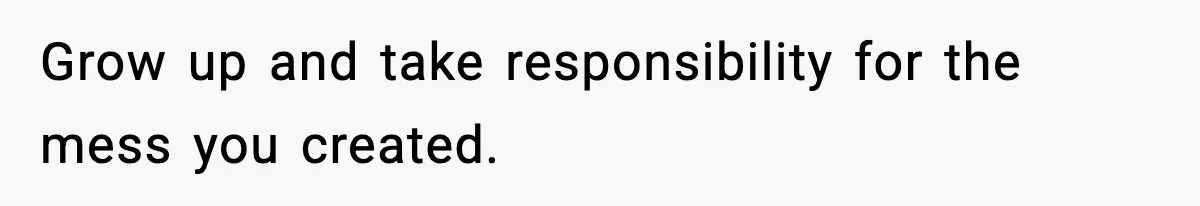 Grow up and take responsibility for the mess you created.