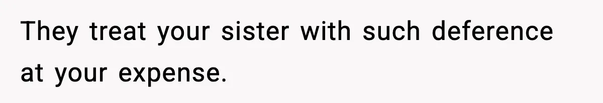 They treat your sister with such deference at your expense.