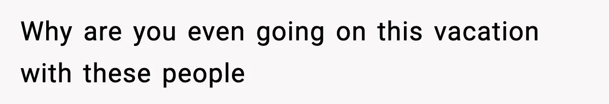 Why are you even going on this vacation with these people