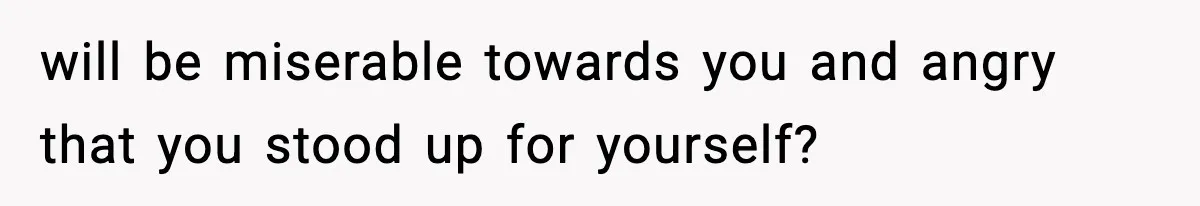 will be miserable towards you and angry that you stood up for yourself?
