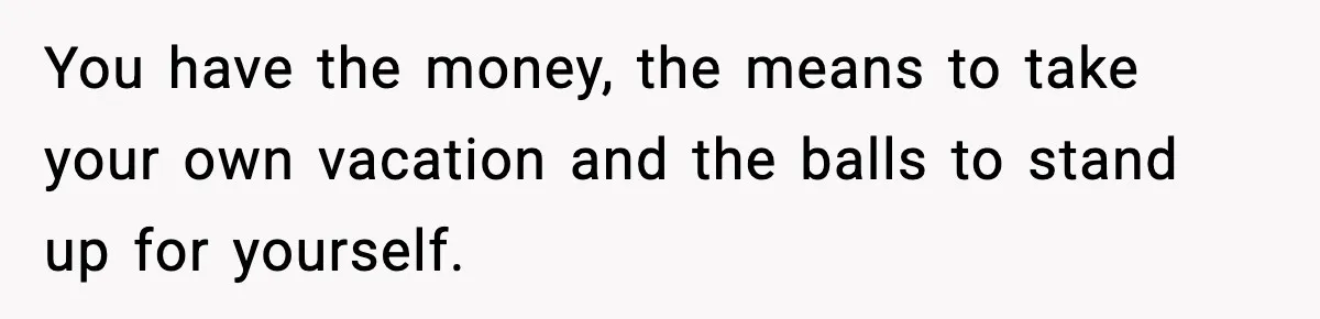 You have the money, the means to take your own vacation and the balls to stand up for yourself.