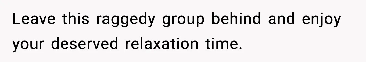 Leave this raggedy group behind and enjoy your deserved relaxation time.