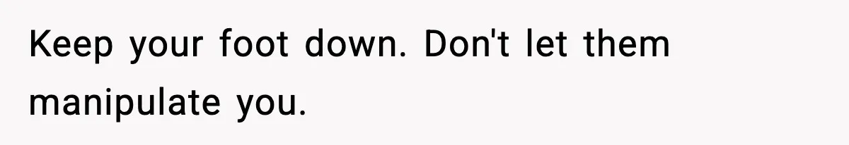 Keep your foot down. Don't let them manipulate you.
