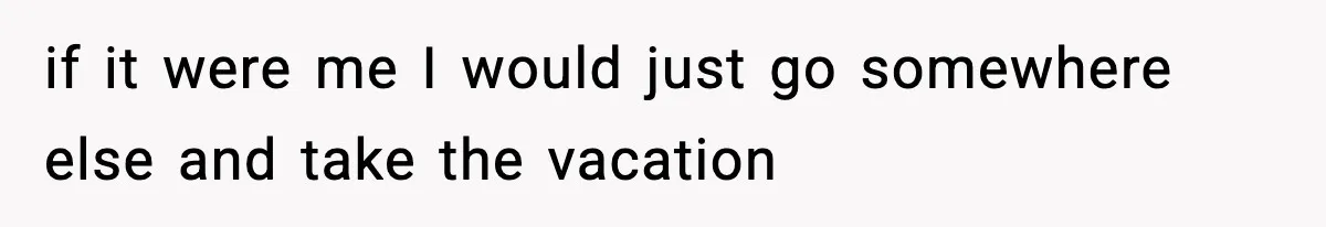 if it were me I would just go somewhere else and take the vacation