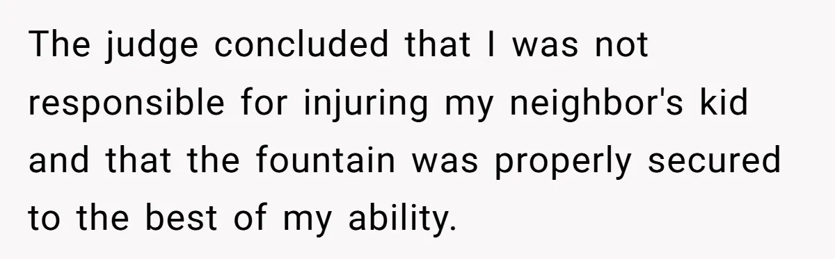 The judge concluded that I was not responsible for injuring my neighbor's kid and that the fountain was properly secured to the best of my ability.