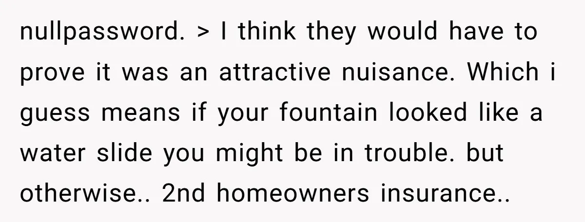 nullpassword. > I think they would have to prove it was an attractive nuisance. Which i guess means if your fountain looked like a water slide you might be in...