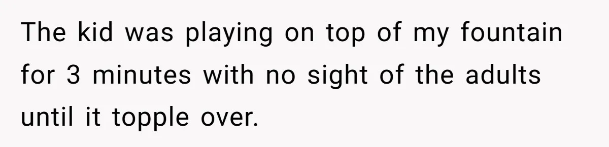 The kid was playing on top of my fountain for 3 minutes with no sight of the adults until it topple over.