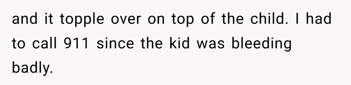 and it topple over on top of the child. I had to call 911 since the kid was bleeding badly.