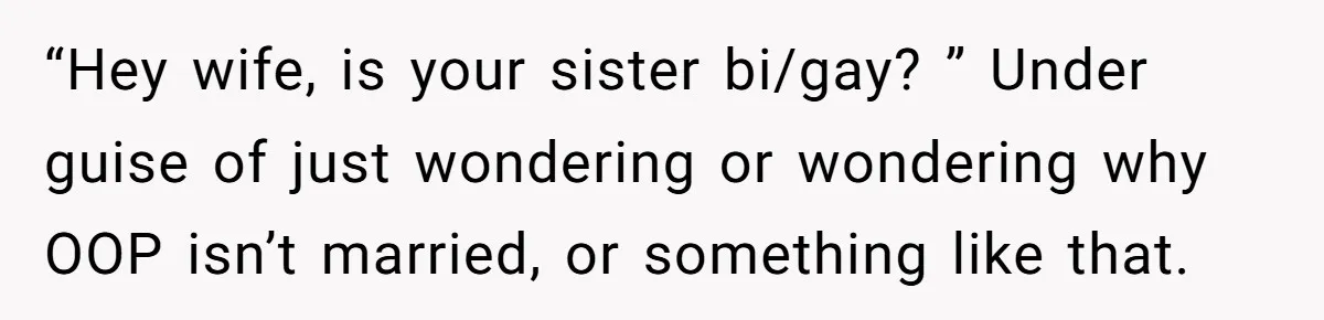 “Hey wife, is your sister bi/gay? ” Under guise of just wondering or wondering why OOP isn’t married, or something like that.