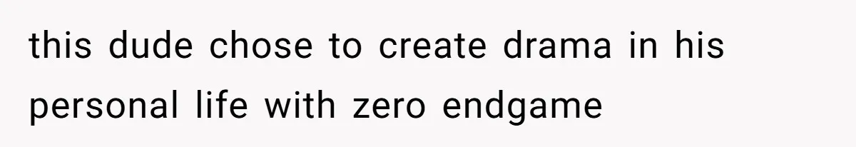 this dude chose to create drama in his personal life with zero endgame