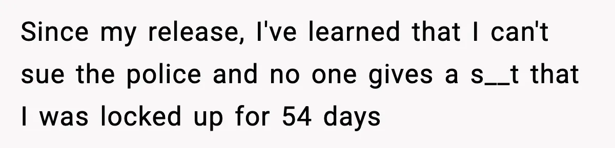 Man Arrested For Crimes He Didn’t Commit, Creates Website To Expose Police Mishandling Since my release, I've learned that I can't sue the police and no one gives a s__t that I was locked up for 54 days