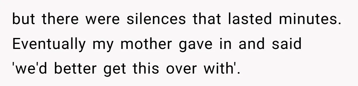 but there were silences that lasted minutes. Eventually my mother gave in and said 'we'd better get this over with'.
