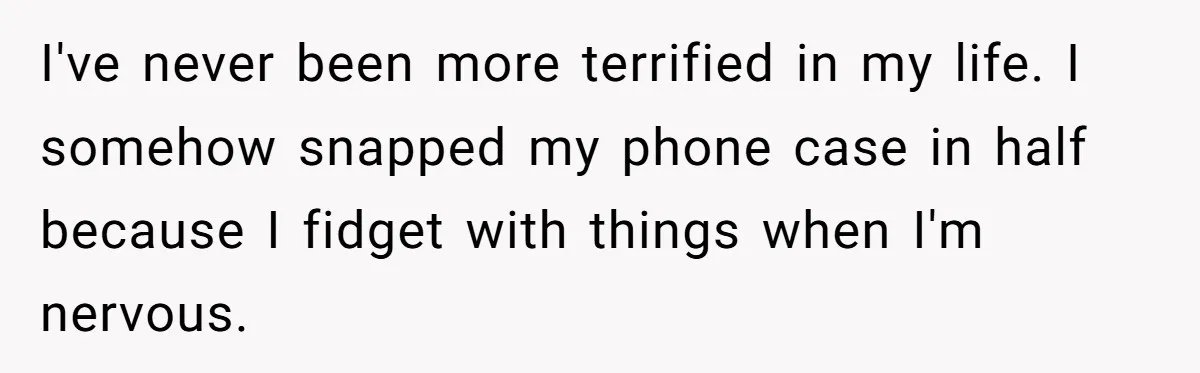 I've never been more terrified in my life. I somehow snapped my phone case in half because I fidget with things when I'm nervous.