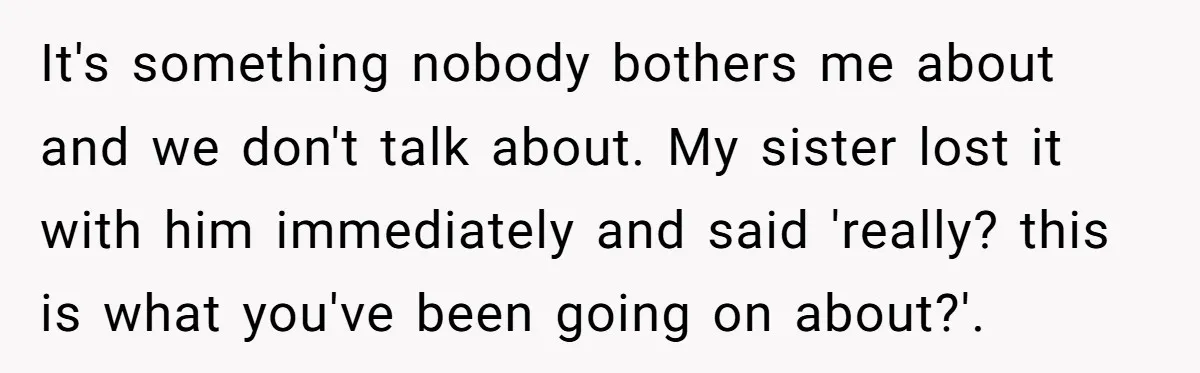 It's something nobody bothers me about and we don't talk about. My sister lost it with him immediately and said 'really? this is what you've been going on about?'.