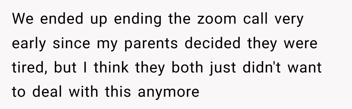 We ended up ending the zoom call very early since my parents decided they were tired, but I think they both just didn't want to deal with this anymore