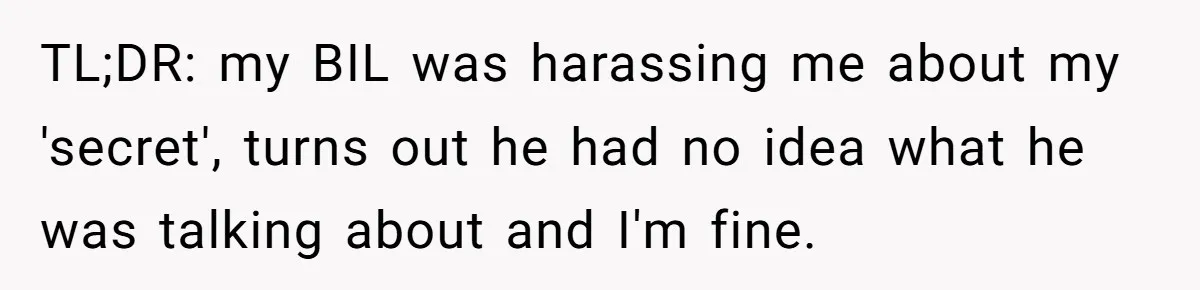 TL;DR: my BIL was harassing me about my 'secret', turns out he had no idea what he was talking about and I'm fine.