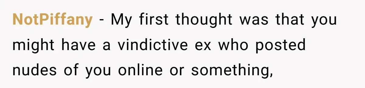 NotPiffany - My first thought was that you might have a vindictive ex who posted nudes of you online or something,
