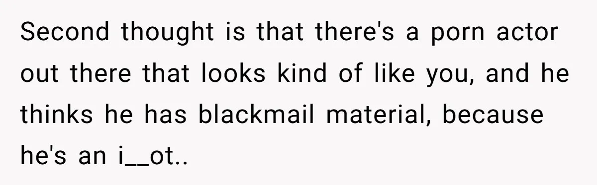 Second thought is that there's a porn actor out there that looks kind of like you, and he thinks he has blackmail material, because he's an i__ot..