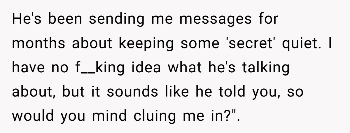 He's been sending me messages for months about keeping some 'secret' quiet. I have no f__king idea what he's talking about, but it sounds like he told you, so would...