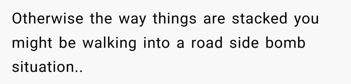 Otherwise the way things are stacked you might be walking into a road side bomb situation..