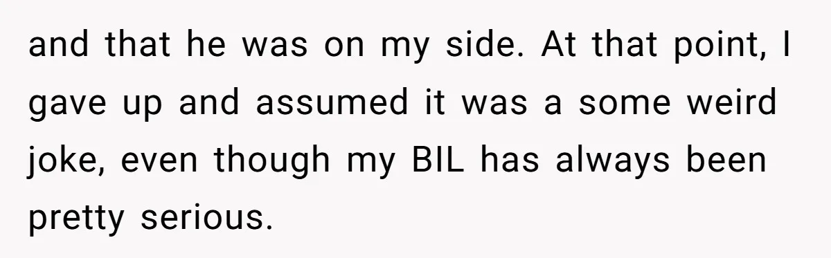 and that he was on my side. At that point, I gave up and assumed it was a some weird joke, even though my BIL has always been pretty serious.