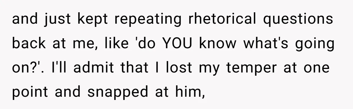 and just kept repeating rhetorical questions back at me, like 'do YOU know what's going on?'. I'll admit that I lost my temper at one point and snapped at him,