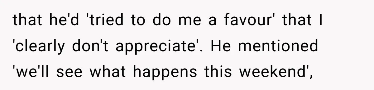 that he'd 'tried to do me a favour' that I 'clearly don't appreciate'. He mentioned 'we'll see what happens this weekend',