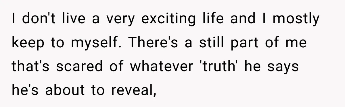 I don't live a very exciting life and I mostly keep to myself. There's a still part of me that's scared of whatever 'truth' he says he's about to reveal,