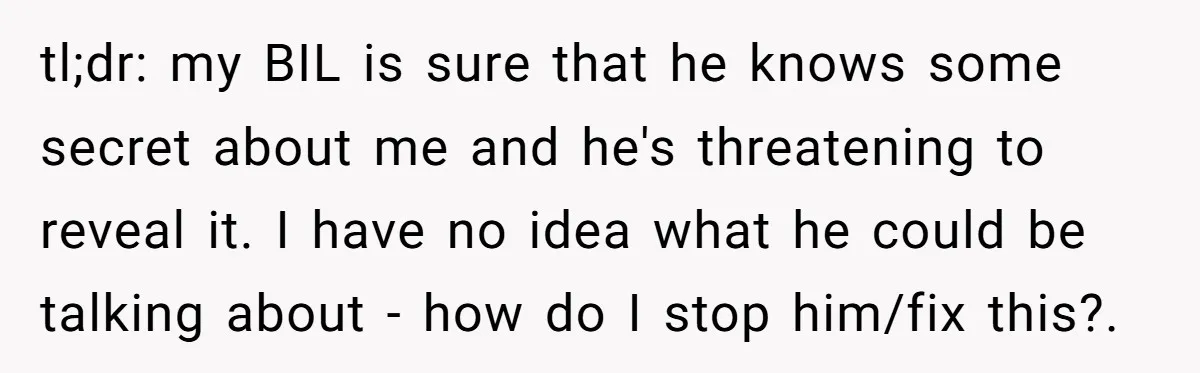 tl;dr: my BIL is sure that he knows some secret about me and he's threatening to reveal it. I have no idea what he could be talking about - how...
