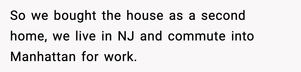 So we bought the house as a second home, we live in NJ and commute into Manhattan for work.